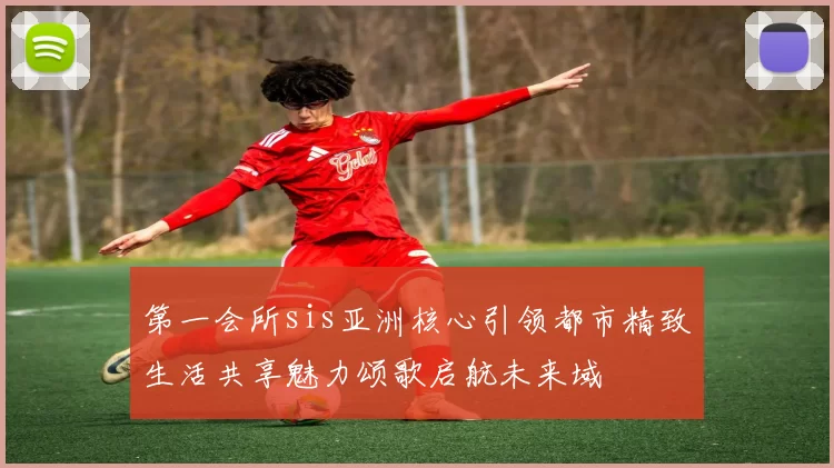 第一会所sis亚洲核心引领都市精致生活共享魅力颂歌启航未来域