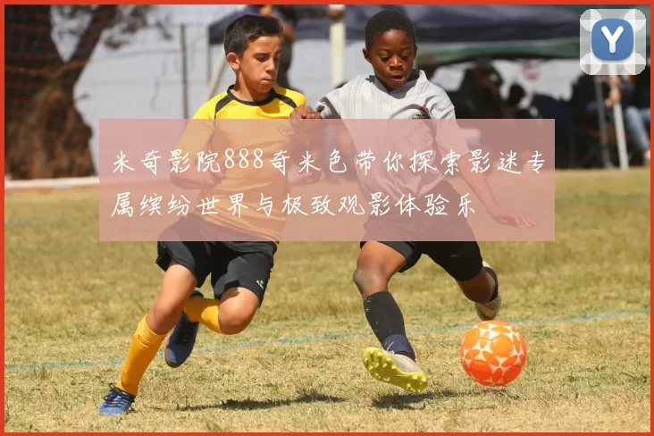 米奇影院888奇米色带你探索影迷专属缤纷世界与极致观影体验乐