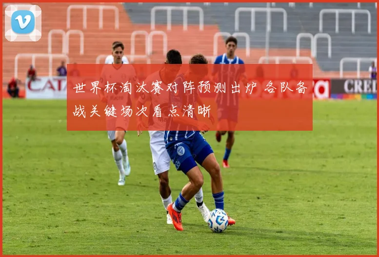 世界杯淘汰赛对阵预测出炉 各队备战关键场次看点清晰