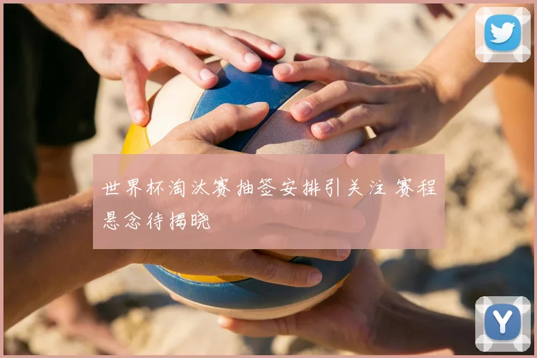 世界杯淘汰赛抽签安排引关注 赛程悬念待揭晓