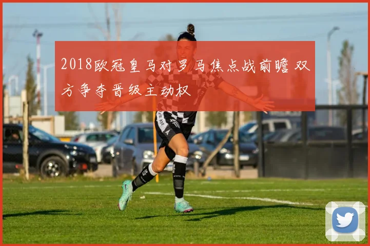 2018欧冠皇马对罗马焦点战前瞻 双方争夺晋级主动权