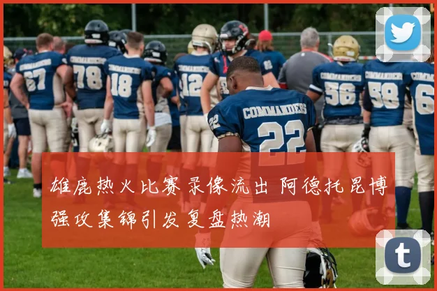 雄鹿热火比赛录像流出 阿德托昆博强攻集锦引发复盘热潮
