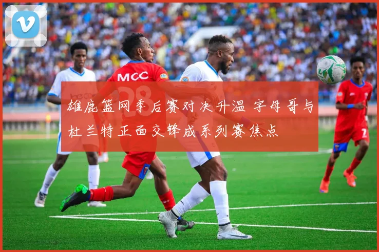 雄鹿篮网季后赛对决升温 字母哥与杜兰特正面交锋成系列赛焦点