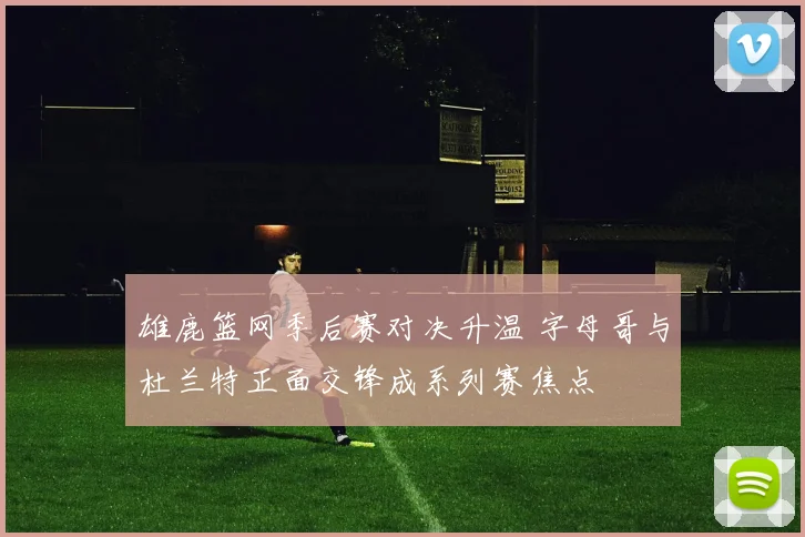 雄鹿篮网季后赛对决升温 字母哥与杜兰特正面交锋成系列赛焦点