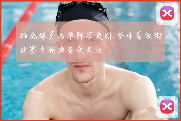 雄鹿球员名单阵容更新 字母哥领衔新赛季轮换备受关注