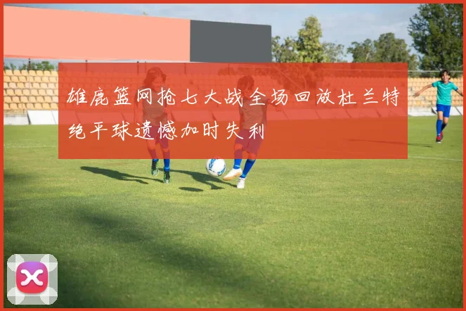 雄鹿篮网抢七大战全场回放杜兰特绝平球遗憾加时失利