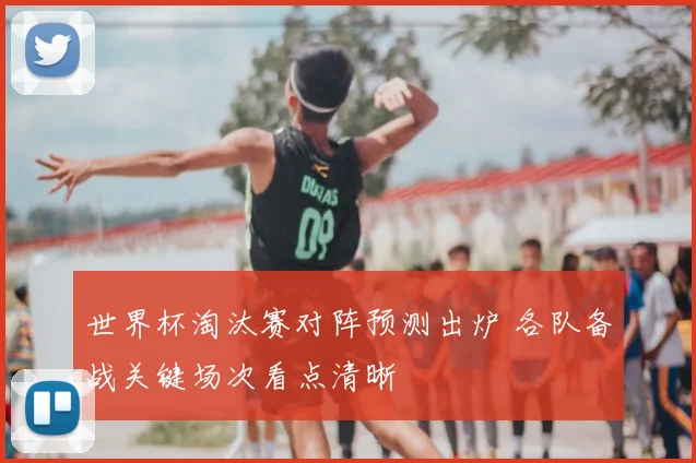 世界杯淘汰赛对阵预测出炉 各队备战关键场次看点清晰