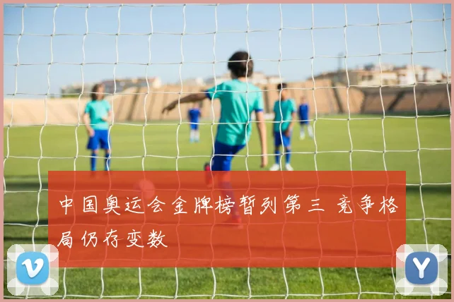 中国奥运会金牌榜暂列第三 竞争格局仍存变数