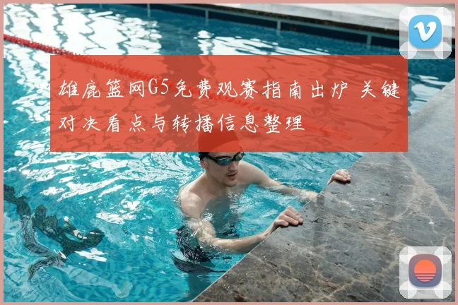 雄鹿篮网G5免费观赛指南出炉 关键对决看点与转播信息整理
