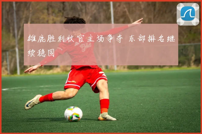 雄鹿胜利收官主场争夺 东部排名继续稳固