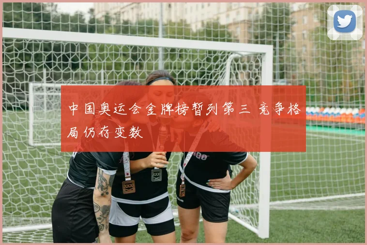中国奥运会金牌榜暂列第三 竞争格局仍存变数
